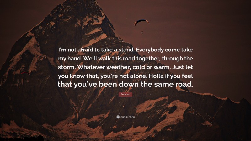 Eminem Quote: “I’m not afraid to take a stand. Everybody come take my hand. We’ll walk this road together, through the storm. Whatever weather, cold or warm. Just let you know that, you’re not alone. Holla if you feel that you’ve been down the same road.”