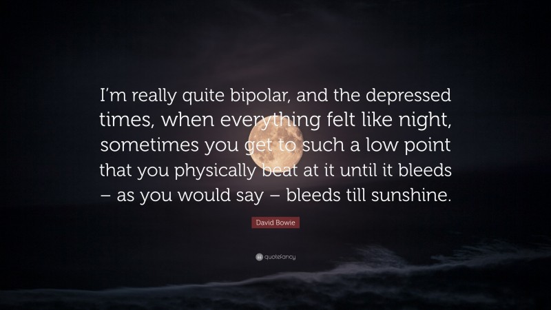 David Bowie Quote: “I’m really quite bipolar, and the depressed times, when everything felt like night, sometimes you get to such a low point that you physically beat at it until it bleeds – as you would say – bleeds till sunshine.”
