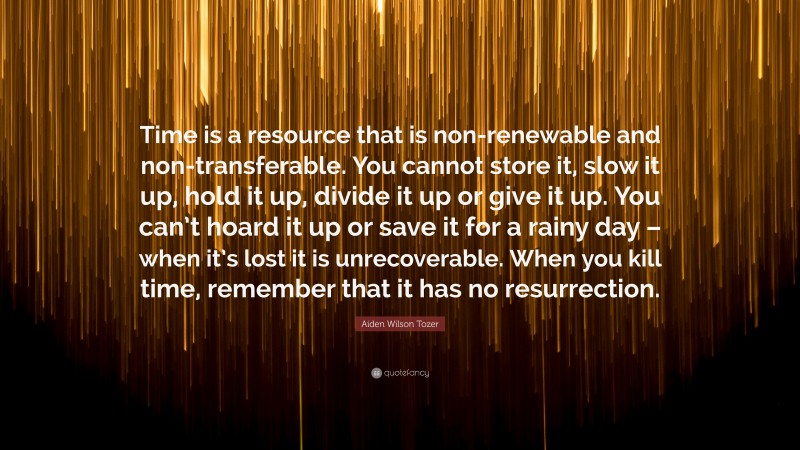 Aiden Wilson Tozer Quote: “Time is a resource that is non-renewable and non-transferable. You cannot store it, slow it up, hold it up, divide it up or give it up. You can’t hoard it up or save it for a rainy day – when it’s lost it is unrecoverable. When you kill time, remember that it has no resurrection.”