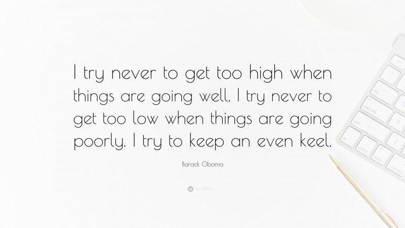 Barack Obama Quote: “I try never to get too high when things are going well. I try never to get too low when things are going poorly. I try to keep an even keel.”