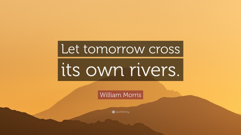 William Morris Quote: “Let tomorrow cross its own rivers.”