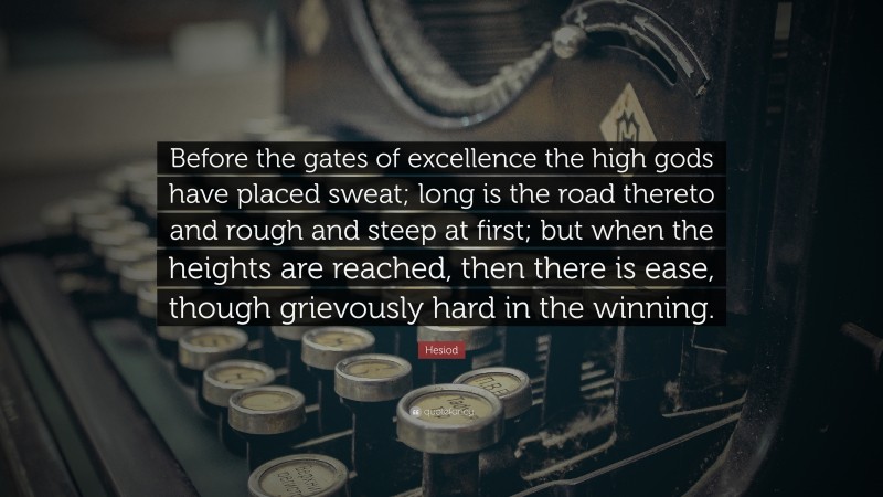 Hesiod Quote: “Before the gates of excellence the high gods have placed sweat; long is the road thereto and rough and steep at first; but when the heights are reached, then there is ease, though grievously hard in the winning.”