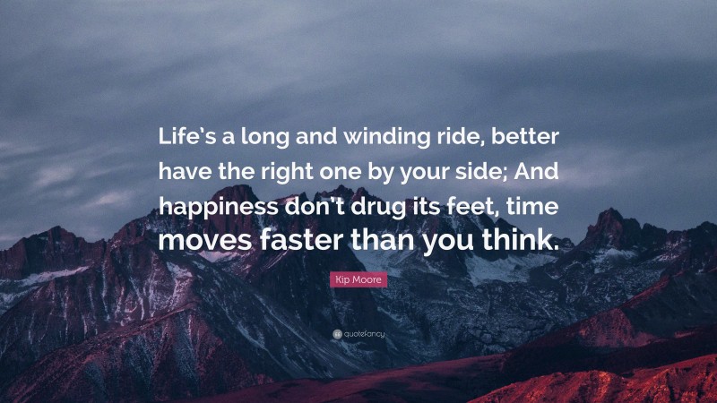 Kip Moore Quote: “Life’s a long and winding ride, better have the right one by your side; And happiness don’t drug its feet, time moves faster than you think.”