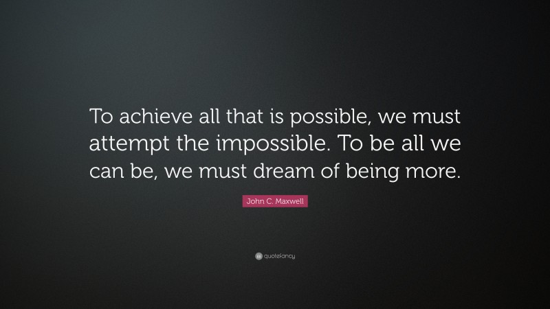 John C. Maxwell Quote: “To achieve all that is possible, we must attempt the impossible. To be all we can be, we must dream of being more.”