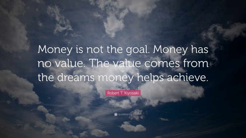 Robert T. Kiyosaki Quote: “Money is not the goal. Money has no value. The value comes from the dreams money helps achieve.”