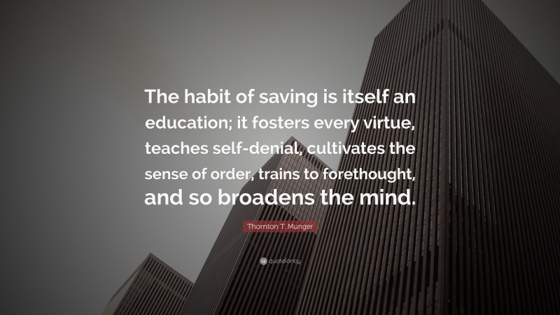 Thornton T. Munger Quote: “The habit of saving is itself an education; it fosters every virtue, teaches self-denial, cultivates the sense of order, trains to forethought, and so broadens the mind.”