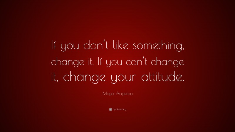 Maya Angelou Quote: “If you don’t like something, change it. If you can’t change it, change your attitude.”