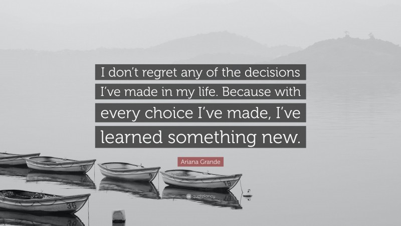 Ariana Grande Quote: “I don’t regret any of the decisions I’ve made in my life. Because with every choice I’ve made, I’ve learned something new.”