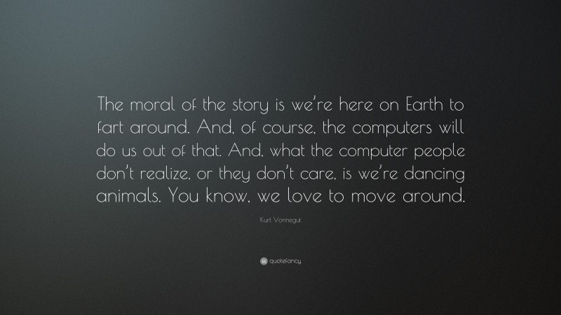 Kurt Vonnegut Quote: “The moral of the story is we’re here on Earth to fart around. And, of course, the computers will do us out of that. And, what the computer people don’t realize, or they don’t care, is we’re dancing animals. You know, we love to move around.”