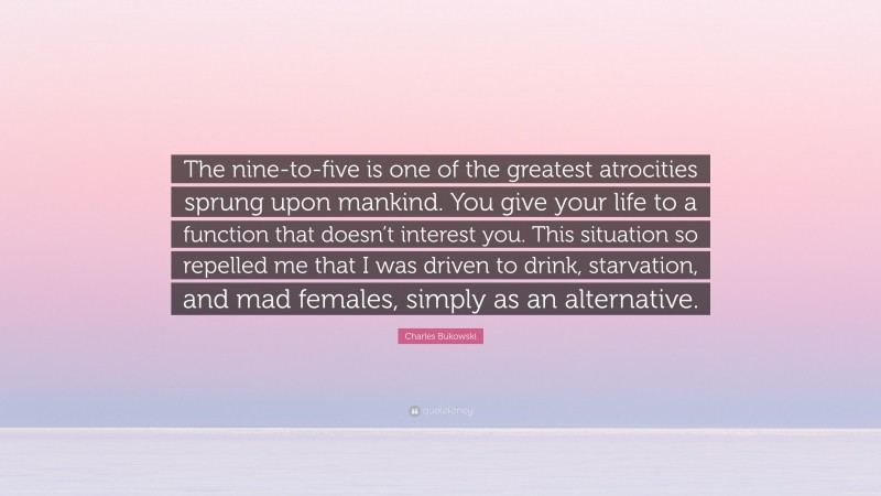 Charles Bukowski Quote: “The nine-to-five is one of the greatest atrocities sprung upon mankind. You give your life to a function that doesn’t interest you. This situation so repelled me that I was driven to drink, starvation, and mad females, simply as an alternative.”