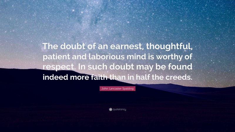 John Lancaster Spalding Quote: “The doubt of an earnest, thoughtful, patient and laborious mind is worthy of respect. In such doubt may be found indeed more faith than in half the creeds.”