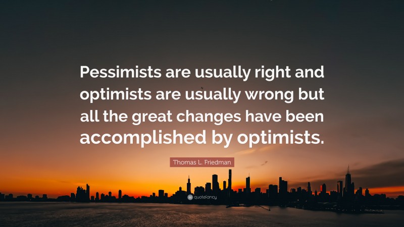 Thomas L. Friedman Quote: “Pessimists are usually right and optimists are usually wrong but all the great changes have been accomplished by optimists.”