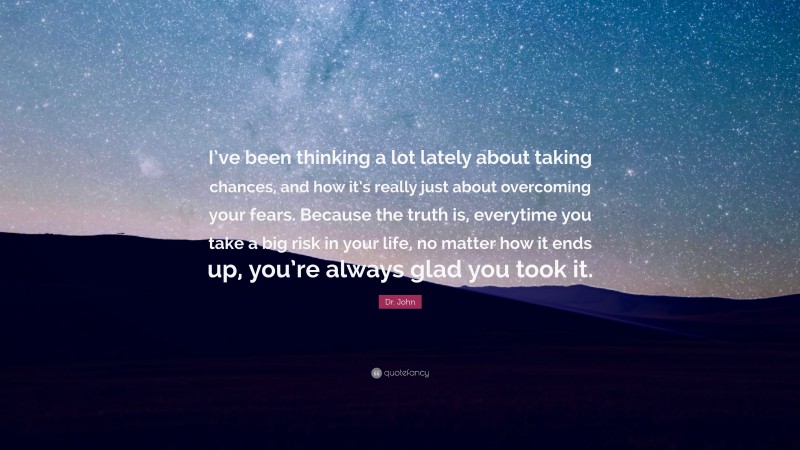 Dr. John Quote: “I’ve been thinking a lot lately about taking chances, and how it’s really just about overcoming your fears. Because the truth is, everytime you take a big risk in your life, no matter how it ends up, you’re always glad you took it.”