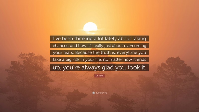 Dr. John Quote: “I’ve been thinking a lot lately about taking chances, and how it’s really just about overcoming your fears. Because the truth is, everytime you take a big risk in your life, no matter how it ends up, you’re always glad you took it.”