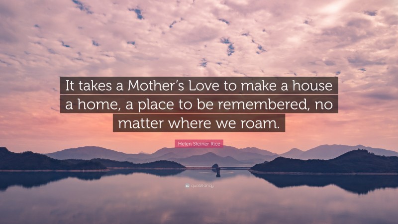 Helen Steiner Rice Quote: “It takes a Mother’s Love to make a house a home, a place to be remembered, no matter where we roam.”