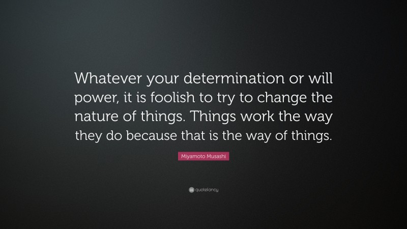 Miyamoto Musashi Quote: “Whatever your determination or will power, it is foolish to try to change the nature of things. Things work the way they do because that is the way of things.”