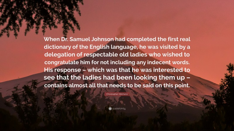Christopher Hitchens Quote: “When Dr. Samuel Johnson had completed the first real dictionary of the English language, he was visited by a delegation of respectable old ladies who wished to congratulate him for not including any indecent words. His response – which was that he was interested to see that the ladies had been looking them up – contains almost all that needs to be said on this point.”