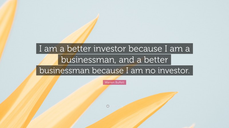 Warren Buffett Quote: “I am a better investor because I am a businessman, and a better businessman because I am no investor.”