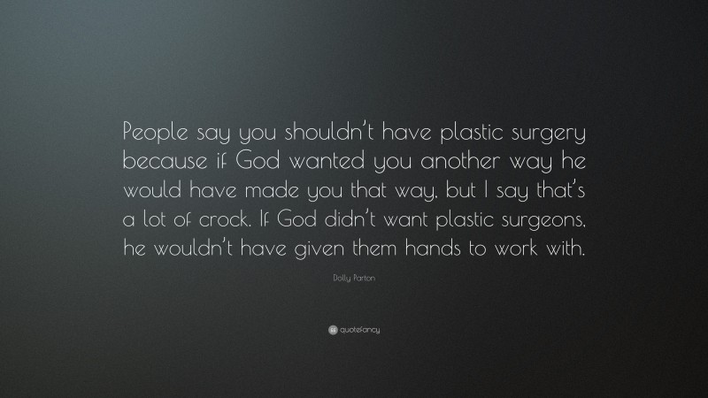 Dolly Parton Quote: “People say you shouldn’t have plastic surgery because if God wanted you another way he would have made you that way, but I say that’s a lot of crock. If God didn’t want plastic surgeons, he wouldn’t have given them hands to work with.”