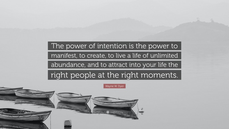 Wayne W. Dyer Quote: “The power of intention is the power to manifest, to create, to live a life of unlimited abundance, and to attract into your life the right people at the right moments.”