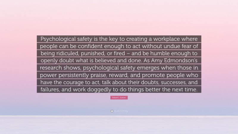 Robert I. Sutton Quote: “Psychological safety is the key to creating a workplace where people can be confident enough to act without undue fear of being ridiculed, punished, or fired – and be humble enough to openly doubt what is believed and done. As Amy Edmondson’s research shows, psychological safety emerges when those in power persistently praise, reward, and promote people who have the courage to act, talk about their doubts, successes, and failures, and work doggedly to do things better the next time.”
