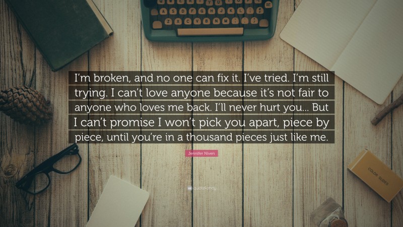 Jennifer Niven Quote: “I’m broken, and no one can fix it. I’ve tried. I’m still trying. I can’t love anyone because it’s not fair to anyone who loves me back. I’ll never hurt you... But I can’t promise I won’t pick you apart, piece by piece, until you’re in a thousand pieces just like me.”