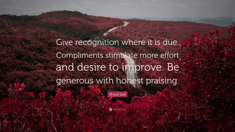 Bruce Lee Quote: “Give recognition where it is due. Compliments stimulate more effort and desire to improve. Be generous with honest praising.”