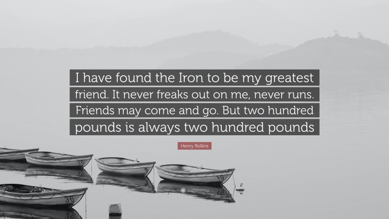 Henry Rollins Quote: “I have found the Iron to be my greatest friend. It never freaks out on me, never runs. Friends may come and go. But two hundred pounds is always two hundred pounds”