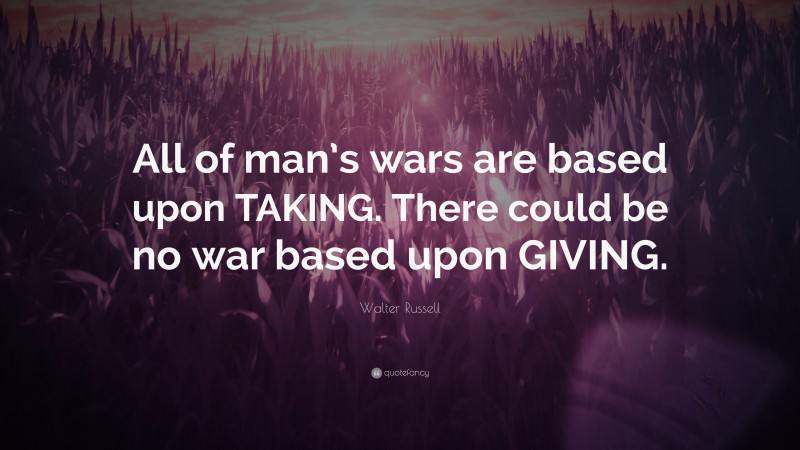 Walter Russell Quote: “All of man’s wars are based upon TAKING. There could be no war based upon GIVING.”