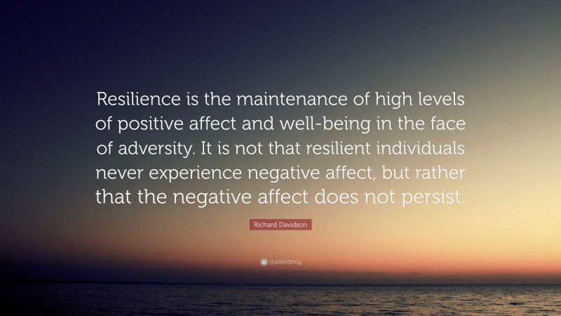Richard Davidson Quote: “Resilience is the maintenance of high levels of positive affect and well-being in the face of adversity. It is not that resilient individuals never experience negative affect, but rather that the negative affect does not persist.”