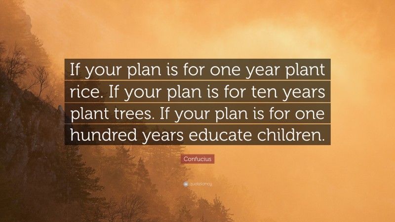 Confucius Quote: “If your plan is for one year plant rice. If your plan is for ten years plant trees. If your plan is for one hundred years educate children.”