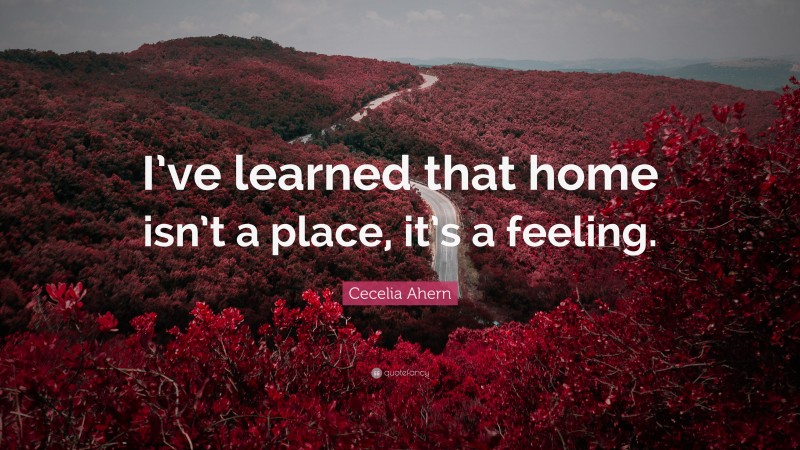 Cecelia Ahern Quote: “I’ve learned that home isn’t a place, it’s a feeling.”