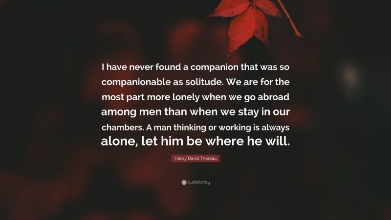 Henry David Thoreau Quote: “I have never found a companion that was so companionable as solitude. We are for the most part more lonely when we go abroad among men than when we stay in our chambers. A man thinking or working is always alone, let him be where he will.”