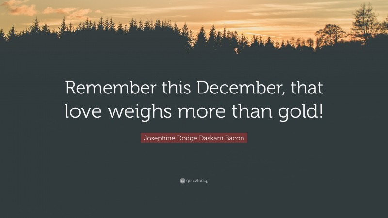 Josephine Dodge Daskam Bacon Quote: “Remember this December, that love weighs more than gold!”