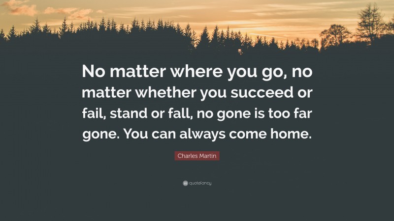 Charles Martin Quote: “No matter where you go, no matter whether you succeed or fail, stand or fall, no gone is too far gone. You can always come home.”