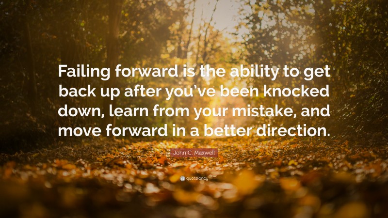 John C. Maxwell Quote: “Failing forward is the ability to get back up after you’ve been knocked down, learn from your mistake, and move forward in a better direction.”