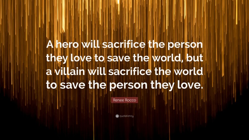 Renee Rocco Quote: “A hero will sacrifice the person they love to save the world, but a villain will sacrifice the world to save the person they love.”