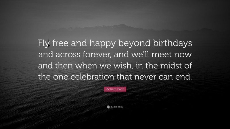 Richard Bach Quote: “Fly free and happy beyond birthdays and across forever, and we’ll meet now and then when we wish, in the midst of the one celebration that never can end.”