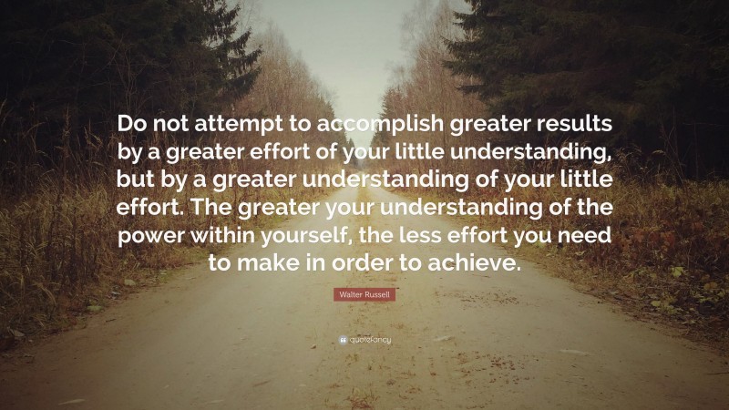 Walter Russell Quote: “Do not attempt to accomplish greater results by a greater effort of your little understanding, but by a greater understanding of your little effort. The greater your understanding of the power within yourself, the less effort you need to make in order to achieve.”