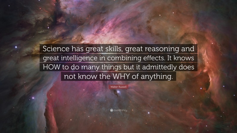 Walter Russell Quote: “Science has great skills, great reasoning and great intelligence in combining effects. It knows HOW to do many things but it admittedly does not know the WHY of anything.”