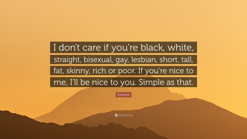 Eminem Quote: “I don't care if you're black, white, straight, bisexual, gay, lesbian, short, tall, fat, skinny, rich or poor. If you're nice to me, I'll be nice to you. Simple as that.”