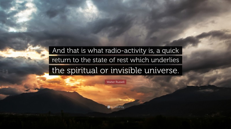 Walter Russell Quote: “And that is what radio-activity is, a quick return to the state of rest which underlies the spiritual or invisible universe.”