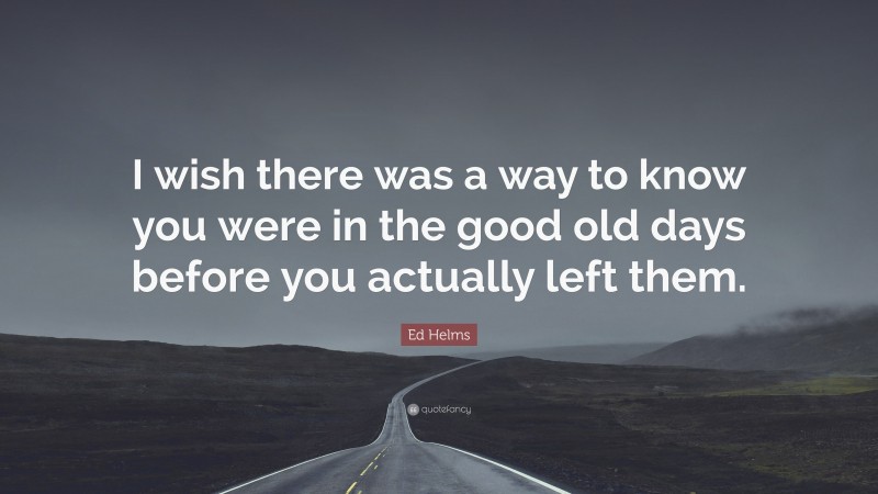 Ed Helms Quote: “I wish there was a way to know you were in the good old days before you actually left them.”