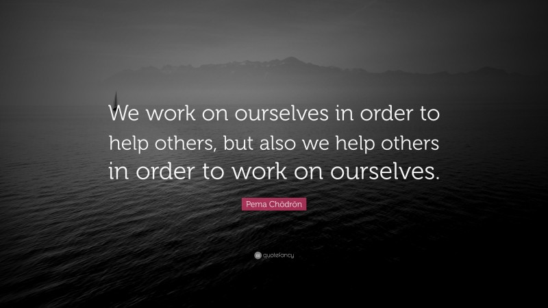 Pema Chödrön Quote: “We work on ourselves in order to help others, but also we help others in order to work on ourselves.”