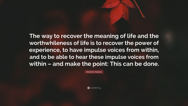 Abraham Maslow Quote: “The way to recover the meaning of life and the worthwhileness of life is to recover the power of experience, to have impulse voices from within, and to be able to hear these impulse voices from within – and make the point: This can be done.”