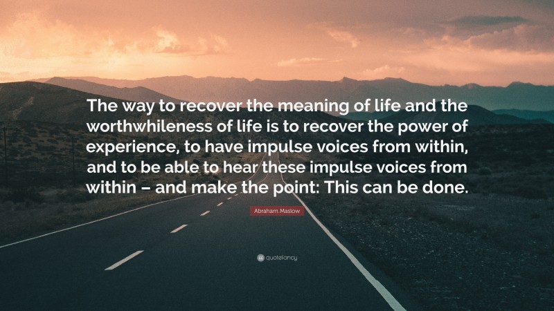 Abraham Maslow Quote: “The way to recover the meaning of life and the worthwhileness of life is to recover the power of experience, to have impulse voices from within, and to be able to hear these impulse voices from within – and make the point: This can be done.”