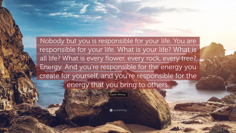 Oprah Winfrey Quote: “Nobody but you is responsible for your life. You are responsible for your life. What is your life? What is all life? What is every flower, every rock, every tree? Energy. And you’re responsible for the energy you create for yourself, and you’re responsible for the energy that you bring to others.”