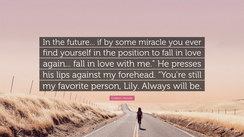 Colleen Hoover Quote: “In the future... if by some miracle you ever find yourself in the position to fall in love again... fall in love with me.” He presses his lips against my forehead. “You’re still my favorite person, Lily. Always will be.”