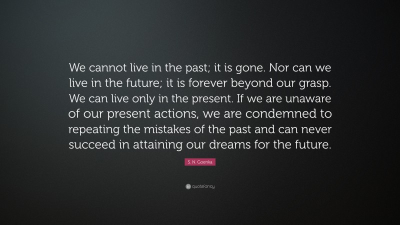 S. N. Goenka Quote: “We cannot live in the past; it is gone. Nor can we live in the future; it is forever beyond our grasp. We can live only in the present. If we are unaware of our present actions, we are condemned to repeating the mistakes of the past and can never succeed in attaining our dreams for the future.”
