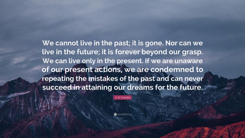 S. N. Goenka Quote: “We cannot live in the past; it is gone. Nor can we live in the future; it is forever beyond our grasp. We can live only in the present. If we are unaware of our present actions, we are condemned to repeating the mistakes of the past and can never succeed in attaining our dreams for the future.”